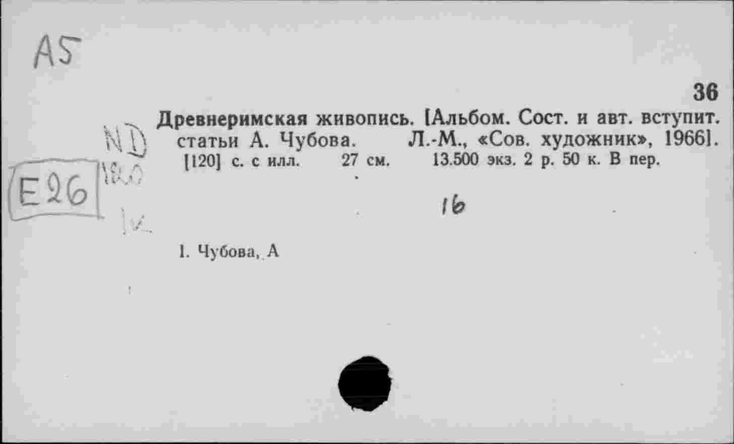 ﻿36
Древнеримская живопись. (Альбом. Сост. и авт. вступит, статьи А. Чубова. Л.-М., «Сов. художник», 1966].
[120] с. с илл. 27 см. 13.500 экз. 2 р. 50 к. В пер.
lb
1. Чубова, А